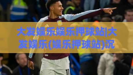 大发娱乐娱乐押球站|大发娱乐(娱乐押球站)沉浸式体验的五个隐藏细节|线上十大最稳体育网排行信号赔率升盘在线看评级