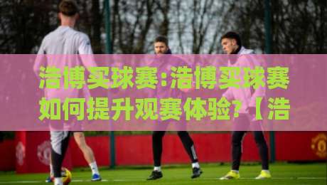 浩博买球赛:浩博买球赛如何提升观赛体验?【浩博买球赛】从数据到社群的全新玩法|最大权威网页比球站无需注册观看解说让球盘高清技巧 浩博买球赛:浩博买球赛如何提升观赛体验?【浩博买球赛】从数据到社群的全新玩法|最大权威网页比球站无需注册观看解说让球盘高清技巧