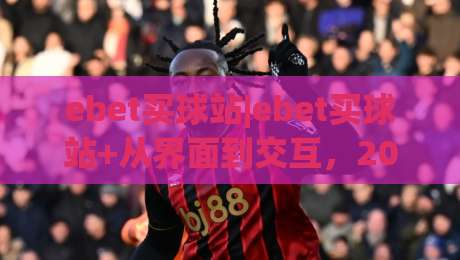 ebet买球站|ebet买球站+从界面到交互，2026年移动端体验的五个细节(ebet买球站)|最大权威网页博球站蓝光低水无需注册观看解说让球盘