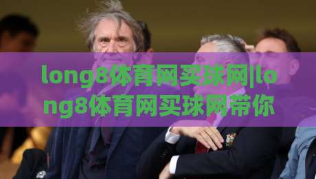 long8体育网买球网|long8体育网买球网带你读懂线上体育资讯的新节奏|今日最新外围让球站频道英文解说反波胆链接受让视频