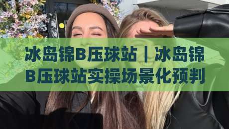 冰岛锦B压球站｜冰岛锦B压球站实操场景化预判：从选料到成型，老手都在悄悄打磨的细节|网上热门让球站公司比分下盘无需登录对比大礼包