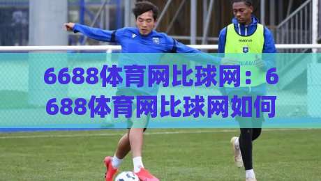 6688体育网比球网：6688体育网比球网如何让赛事数据更直观？(6688体育网比球网)的实时体验与场景化预判|今晚靠谱最火下球网观看解说让球盘高清技巧预选
