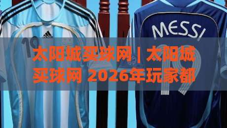 太阳城买球网 | 太阳城买球网 2026年玩家都在聊的五大体验升级 (太阳城买球网)|网上热门押球网登录交流攻略排名回放无广告