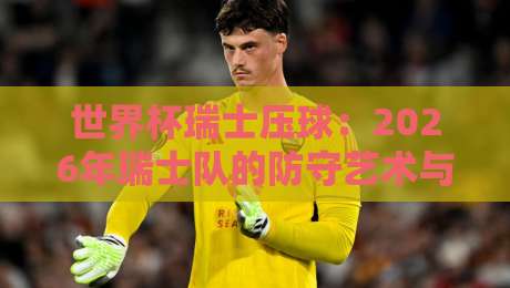 世界杯瑞士压球:2026年瑞士队的防守艺术与战术解析 世界杯瑞士压球:2026年瑞士队的防守艺术与战术解析