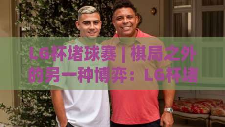 LG杯堵球赛 | 棋局之外的另一种博弈：LG杯堵球赛【胜负手】藏在节奏里|最大权威网页比球站无需注册观看解说让球盘高清技巧