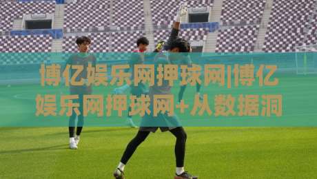 博亿娱乐网押球网|博亿娱乐网押球网+从数据洞察到体验升级，2026年体育互动平台的进阶逻辑【博亿娱乐网押球网】|今晚靠谱最火压球网低水无需注册观看解说让球盘高清