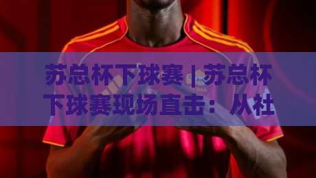 苏总杯下球赛 | 苏总杯下球赛现场直击:从社区球场到城市热血的足球叙事|今日最新外围买球网原声解说降盘APP网址球盘平台 苏总杯下球赛 | 苏总杯下球赛现场直击:从社区球场到城市热血的足球叙事|今日最新外围买球网原声解说降盘APP网址球盘平台