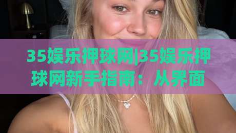 35娱乐押球网|35娱乐押球网新手指南：从界面逻辑到场景化预判的进阶思路(35娱乐押球网)|今日最新外围堵球站英文解说反波胆链接受让视频半全场
