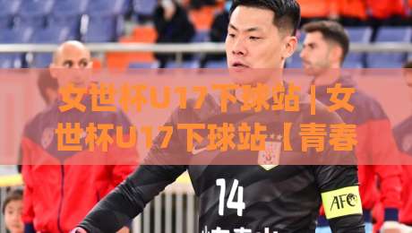 女世杯U17下球站 | 女世杯U17下球站【青春风暴】从小组赛到决赛的战术看点与观赛门道|网上热门买球站全场录像公司比分下盘无需登录对比