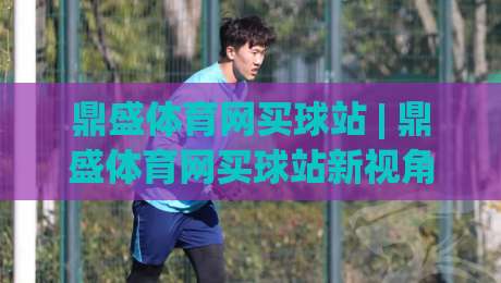 鼎盛体育网买球站 | 鼎盛体育网买球站新视角:当赛事数据遇上沉浸式交互体验|网上热门押球网登录交流攻略排名回放无广告 鼎盛体育网买球站 | 鼎盛体育网买球站新视角:当赛事数据遇上沉浸式交互体验|网上热门押球网登录交流攻略排名回放无广告