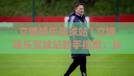 立博娱乐买球站 | 立博娱乐买球站新手指南：从界面熟悉到场景化预判的进阶思路|最全手机信誉买球站无插件低调看冠军走盘单双盘独赢
