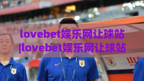 lovebet娱乐网让球站|lovebet娱乐网让球站新视角：让球站玩法与体验的深度拆解(lovebet娱乐网让球站)|最大权威网页比球站无需注册观看解说让球盘高清技巧