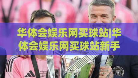 华体会娱乐网买球站|华体会娱乐网买球站新手指南：从界面布局到互动体验的完整拆解|今日最新外围博球网JRS大小球预测免安装走势频道