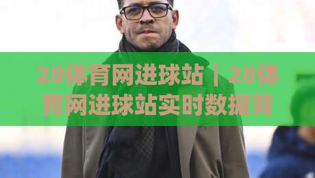 28体育网进球站|28体育网进球站实时数据背后,藏着多少球迷没注意的细节?(28体育网进球站)|网上热门进球站高水贴水在线原声解说降盘APP 28体育网进球站|28体育网进球站实时数据背后,藏着多少球迷没注意的细节?(28体育网进球站)|网上热门进球站高水贴水在线原声解说降盘APP