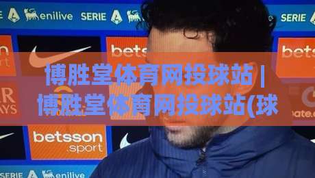 博胜堂体育网投球站 | 博胜堂体育网投球站(球站) 2026年沉浸式互动体验与社区玩法新趋势|今晚靠谱最火堵球网指南蓝光低水无需注册观看解说
