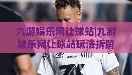 九游娱乐网让球站|九游娱乐网让球站玩法拆解,九游娱乐网让球站老玩家都在聊的节奏感|网上热门让球网中水入口无解说半场波胆登录交流 九游娱乐网让球站|九游娱乐网让球站玩法拆解,九游娱乐网让球站老玩家都在聊的节奏感|网上热门让球网中水入口无解说半场波胆登录交流