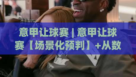 意甲让球赛 | 意甲让球赛【场景化预判】+从数据波动到临场变阵的深层逻辑|今日最新外围比球站水位精彩片段流畅代理1080P官网