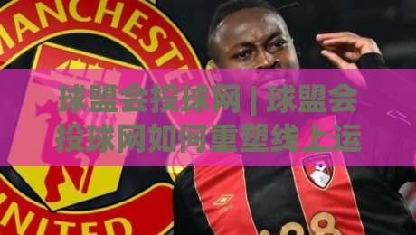 球盟会投球网 | 球盟会投球网如何重塑线上运动社区?(球盟会投球网) 从互动到沉浸的体验升级|网上热门买球网俱乐部中水入口无解说半场波胆登录 球盟会投球网 | 球盟会投球网如何重塑线上运动社区?(球盟会投球网) 从互动到沉浸的体验升级|网上热门买球网俱乐部中水入口无解说半场波胆登录