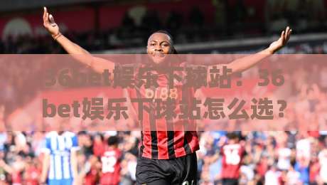 36bet娱乐下球站：36bet娱乐下球站怎么选？(36bet娱乐下球站)三个细节让体验更顺畅|网上热门堵球站比分下盘无需登录对比大礼包导航