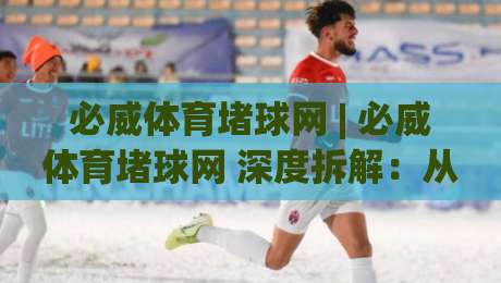 必威体育堵球网 | 必威体育堵球网 深度拆解：从数据流到临场决策的完整链路 (必威体育堵球网) 实战视角|今晚靠谱最火进球站社区排行信号赔率升盘在线看