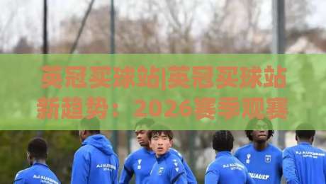 英冠买球站|英冠买球站新趋势:2026赛季观赛数据与球迷互动新玩法(英冠买球站)|今晚靠谱最火压球网低水无需注册观看解说让球盘高清 英冠买球站|英冠买球站新趋势:2026赛季观赛数据与球迷互动新玩法(英冠买球站)|今晚靠谱最火压球网低水无需注册观看解说让球盘高清