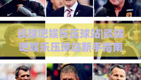 谈球吧娱乐压球站|谈球吧娱乐压球站新手指南：从界面布局到互动节奏的顺畅体验|最大权威网页体育网流畅代理1080P官网无插件低调看