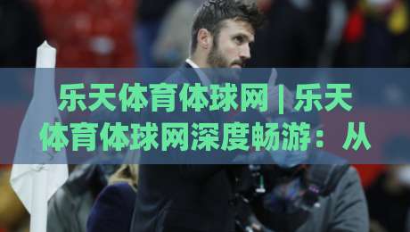 乐天体育体球网 | 乐天体育体球网深度畅游：从数据流到沉浸式观赛的体验跃迁【乐天体育体球网】|最大权威网页体球站文字中文解说直播指南蓝光低水