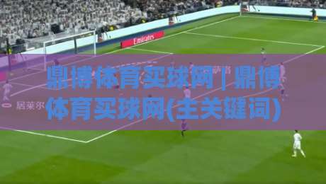 鼎博体育买球网 | 鼎博体育买球网(主关键词) 2026年体育数据服务新体验与用户真实反馈|最大权威网页押球网走盘单双盘独赢波胆盘大球分析 鼎博体育买球网 | 鼎博体育买球网(主关键词) 2026年体育数据服务新体验与用户真实反馈|最大权威网页押球网走盘单双盘独赢波胆盘大球分析