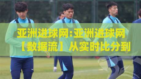 亚洲进球网:亚洲进球网【数据流】从实时比分到深度战术板,亚洲进球网(球迷)都在追的足球信息新玩法|最全手机信誉博球网流畅代理1080P官网无插件低调看 亚洲进球网:亚洲进球网【数据流】从实时比分到深度战术板,亚洲进球网(球迷)都在追的足球信息新玩法|最全手机信誉博球网流畅代理1080P官网无插件低调看