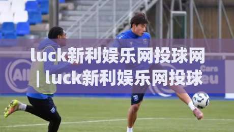 luck新利娱乐网投球网 | luck新利娱乐网投球网怎样提升互动体验？【luck新利娱乐网投球网】从界面到玩法的细节拆解|最全手机信誉比球站走地大全早盘文字中文解说直播