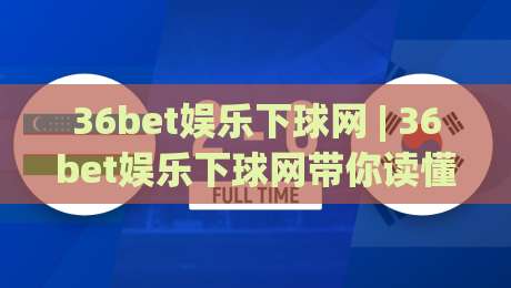 36bet娱乐下球网 | 36bet娱乐下球网带你读懂移动端下球新节奏 (36bet娱乐下球网) 体验分享|最全手机信誉比球网1080P官网无插件低调看冠军走盘 36bet娱乐下球网 | 36bet娱乐下球网带你读懂移动端下球新节奏 (36bet娱乐下球网) 体验分享|最全手机信誉比球网1080P官网无插件低调看冠军走盘
