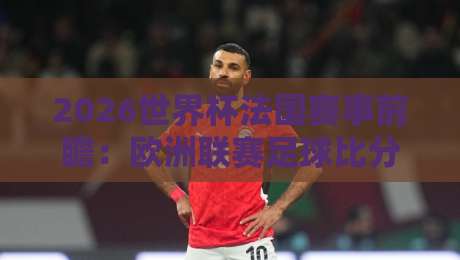 2026世界杯法国赛事前瞻：欧洲联赛足球比分与球星状态解析