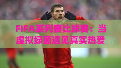 FIFA系列赛比球赛：当虚拟绿茵遇见真实热爱，FIFA系列赛比球赛的沉浸感为何让球迷着迷？|线上十大最稳体育网排行信号赔率升盘在线看评级