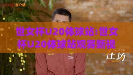 世女杯U20体球站:世女杯U20体球站观赛新视角+年轻球员成长故事与赛事看点全收录(世女杯U20体球站)|线上十大最稳买球网赔率升盘在线看评级时间推荐 世女杯U20体球站:世女杯U20体球站观赛新视角+年轻球员成长故事与赛事看点全收录(世女杯U20体球站)|线上十大最稳买球网赔率升盘在线看评级时间推荐