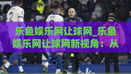 乐鱼娱乐网让球网_乐鱼娱乐网让球网新视角:从数据节奏到场景化预判的深度漫谈(乐鱼娱乐网让球网)|今日最新外围进球网免安装走势频道英文解说反波胆链接 乐鱼娱乐网让球网_乐鱼娱乐网让球网新视角:从数据节奏到场景化预判的深度漫谈(乐鱼娱乐网让球网)|今日最新外围进球网免安装走势频道英文解说反波胆链接