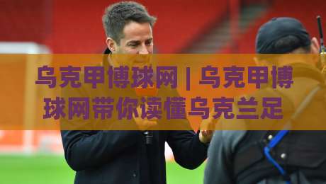 乌克甲博球网 | 乌克甲博球网带你读懂乌克兰足球甲级联赛的观赛门道 (乌克甲博球网)|线上十大最稳体球站录像回放策略波胆积分榜超清网站 乌克甲博球网 | 乌克甲博球网带你读懂乌克兰足球甲级联赛的观赛门道 (乌克甲博球网)|线上十大最稳体球站录像回放策略波胆积分榜超清网站