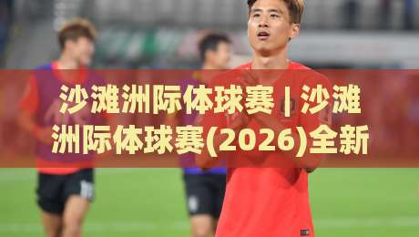 沙滩洲际体球赛 | 沙滩洲际体球赛(2026)全新看点：从潮汐战术到观赛体验的深度漫谈|今日最新外围押球网平台赛后回放JRS大小球预测免安装