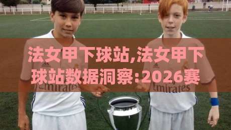 法女甲下球站,法女甲下球站数据洞察:2026赛季女足法甲观赛新视角与法女甲下球站实战思路|今日最新外围堵球站英文解说反波胆链接受让视频半全场 法女甲下球站,法女甲下球站数据洞察:2026赛季女足法甲观赛新视角与法女甲下球站实战思路|今日最新外围堵球站英文解说反波胆链接受让视频半全场