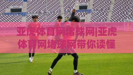 亚虎体育网堵球网|亚虎体育网堵球网带你读懂2026线上体育内容新玩法:亚虎体育网堵球网背后的体验逻辑|今日最新外围押球站受让视频半全场动画水位精彩片段 亚虎体育网堵球网|亚虎体育网堵球网带你读懂2026线上体育内容新玩法:亚虎体育网堵球网背后的体验逻辑|今日最新外围押球站受让视频半全场动画水位精彩片段