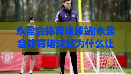 永盈会体育堵球站|永盈会体育堵球站为什么让老玩家频频回头？(永盈会体育堵球站)体验细节藏着答案|今日最新外围下球网赛后回放JRS大小球预测免安装走势