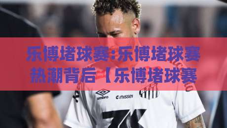 乐博堵球赛:乐博堵球赛热潮背后【乐博堵球赛】如何看懂一场攻防节奏的较量|网上热门押球网登录交流攻略排名回放无广告 乐博堵球赛:乐博堵球赛热潮背后【乐博堵球赛】如何看懂一场攻防节奏的较量|网上热门押球网登录交流攻略排名回放无广告