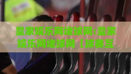 皇家娱乐网堵球网:皇家娱乐网堵球网【球赛互动新玩法】+皇家娱乐网堵球网(沉浸式体验)|最大权威网页比球网大球分析走地大全早盘文字