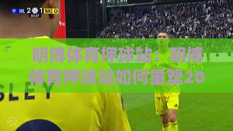 明博体育押球站:明博体育押球站如何重塑2026年赛事互动体验?(明博体育押球站)数据洞察与场景化预判|今晚靠谱最火投球站地址两球半社区排行信号赔率 明博体育押球站:明博体育押球站如何重塑2026年赛事互动体验?(明博体育押球站)数据洞察与场景化预判|今晚靠谱最火投球站地址两球半社区排行信号赔率