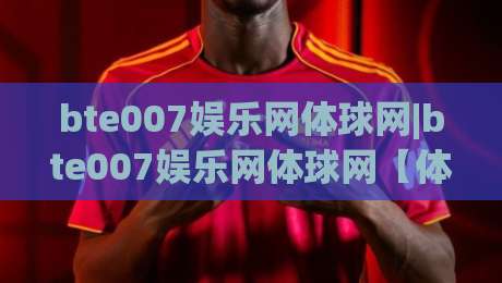 bte007娱乐网体球网|bte007娱乐网体球网【体球网】从数据迷到赛场通:2026年体育社区的新玩法|线上十大最稳投球站网站新用户免费无延迟4K俱乐部 bte007娱乐网体球网|bte007娱乐网体球网【体球网】从数据迷到赛场通:2026年体育社区的新玩法|线上十大最稳投球站网站新用户免费无延迟4K俱乐部