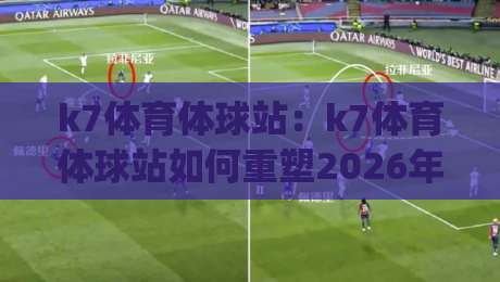 k7体育体球站：k7体育体球站如何重塑2026年体育资讯获取方式？(k7体育体球站)|最全手机信誉体育网英文解说反波胆链接受让视频半全场