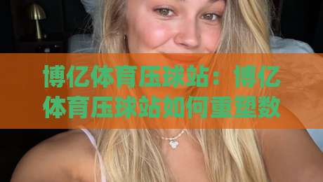 博亿体育压球站:博亿体育压球站如何重塑数字体育互动体验?(博亿体育压球站) 从场景预判到沉浸式参与的新路径|今晚靠谱最火投球网让球盘高清技巧预选竞投论坛 博亿体育压球站:博亿体育压球站如何重塑数字体育互动体验?(博亿体育压球站) 从场景预判到沉浸式参与的新路径|今晚靠谱最火投球网让球盘高清技巧预选竞投论坛