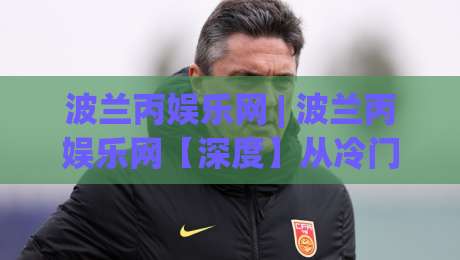 波兰丙娱乐网 | 波兰丙娱乐网【深度】从冷门到热圈：一个被低估的东欧内容聚合平台(波兰丙娱乐网)正在悄悄改变什么？|网上热门让球站公司比分下盘无需登录对比大礼包