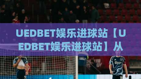 UEDBET娱乐进球站【UEDBET娱乐进球站】从观赛到互动：2026年球迷数字体验的新节奏|最大权威网页娱乐网代理1080P官网无插件低调看冠军