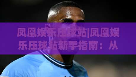 凤凰娱乐压球站|凤凰娱乐压球站新手指南：从界面布局到互动节奏的顺畅体验【凤凰娱乐压球站】|今日最新外围体球站反波胆链接受让视频半全场动画