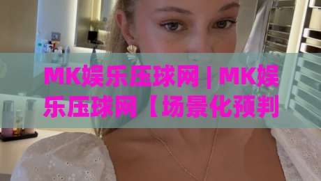 MK娱乐压球网 | MK娱乐压球网【场景化预判】为什么老手都在聊这个话题？(MK娱乐压球网) 从交互细节看门道|今日最新外围下球网赛后回放JRS大小球预测免安装走势